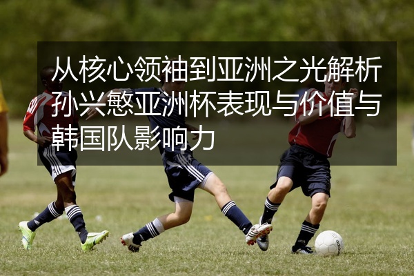 从核心领袖到亚洲之光解析孙兴慜亚洲杯表现与价值与韩国队影响力