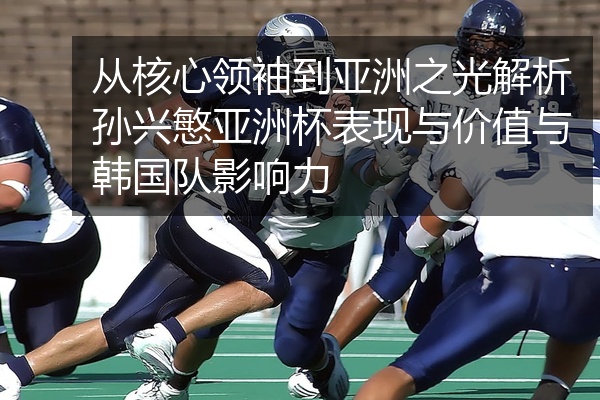 从核心领袖到亚洲之光解析孙兴慜亚洲杯表现与价值与韩国队影响力