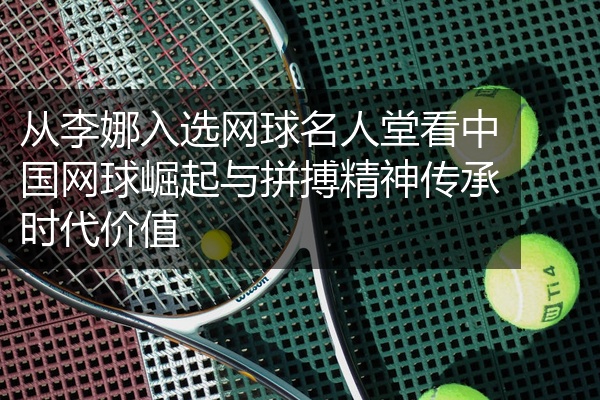 从李娜入选网球名人堂看中国网球崛起与拼搏精神传承时代价值