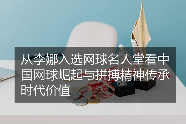 从李娜入选网球名人堂看中国网球崛起与拼搏精神传承时代价值