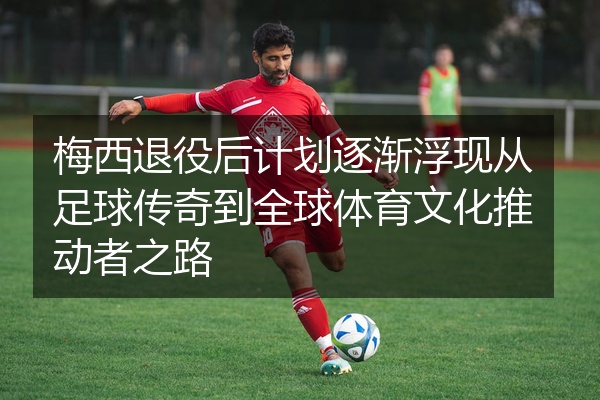 梅西退役后计划逐渐浮现从足球传奇到全球体育文化推动者之路