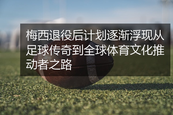 梅西退役后计划逐渐浮现从足球传奇到全球体育文化推动者之路
