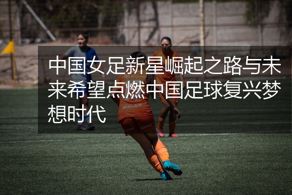 中国女足新星崛起之路与未来希望点燃中国足球复兴梦想时代