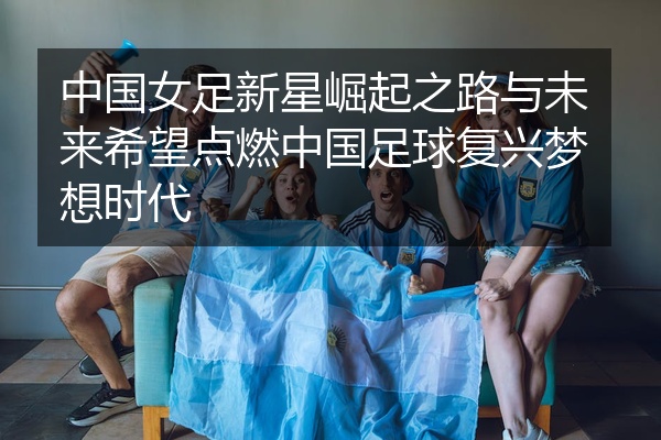 中国女足新星崛起之路与未来希望点燃中国足球复兴梦想时代