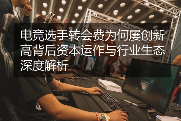 电竞选手转会费为何屡创新高背后资本运作与行业生态深度解析