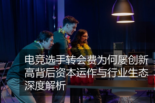 电竞选手转会费为何屡创新高背后资本运作与行业生态深度解析