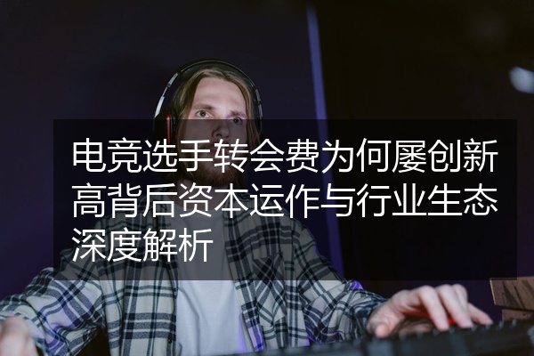 电竞选手转会费为何屡创新高背后资本运作与行业生态深度解析