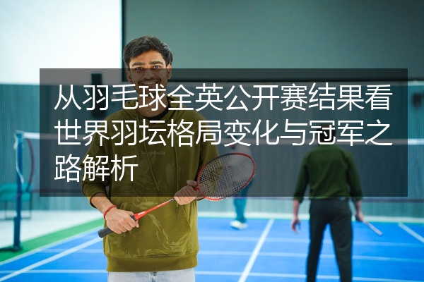 从羽毛球全英公开赛结果看世界羽坛格局变化与冠军之路解析