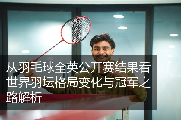 从羽毛球全英公开赛结果看世界羽坛格局变化与冠军之路解析