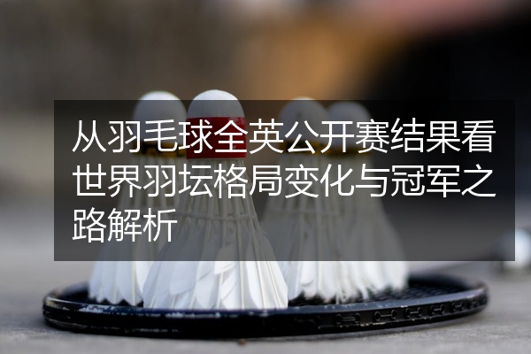 从羽毛球全英公开赛结果看世界羽坛格局变化与冠军之路解析