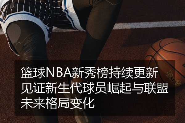 篮球NBA新秀榜持续更新见证新生代球员崛起与联盟未来格局变化