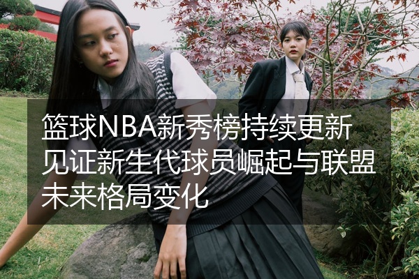 篮球NBA新秀榜持续更新见证新生代球员崛起与联盟未来格局变化