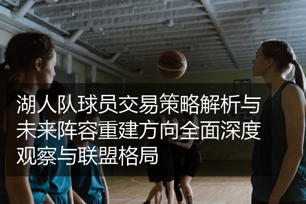 湖人队球员交易策略解析与未来阵容重建方向全面深度观察与联盟格局