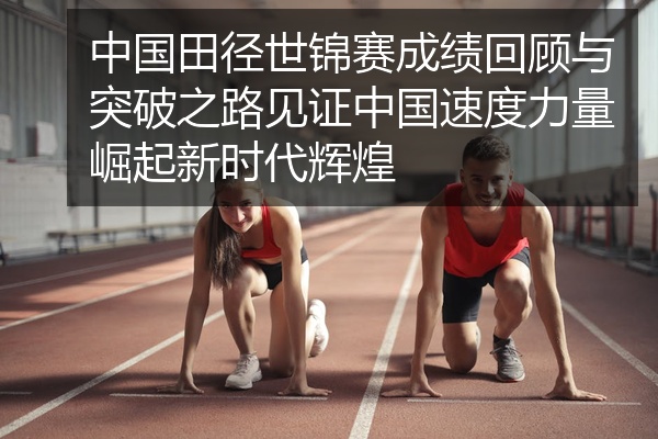 中国田径世锦赛成绩回顾与突破之路见证中国速度力量崛起新时代辉煌