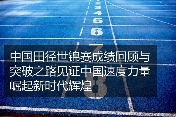 中国田径世锦赛成绩回顾与突破之路见证中国速度力量崛起新时代辉煌
