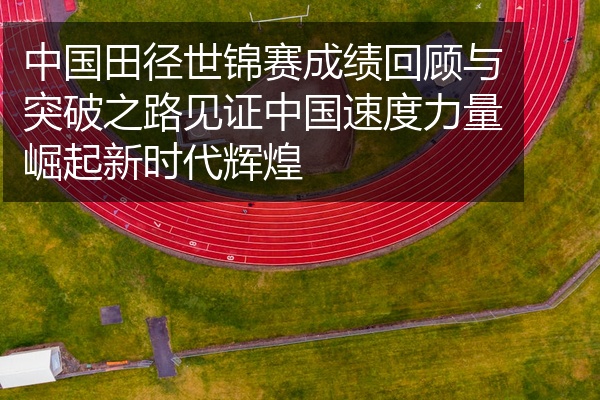 中国田径世锦赛成绩回顾与突破之路见证中国速度力量崛起新时代辉煌