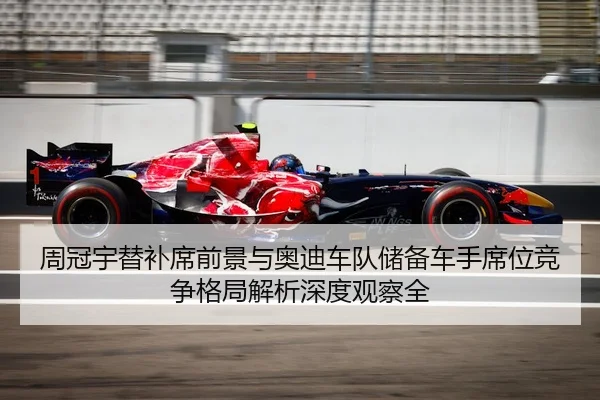 周冠宇替补席前景与奥迪车队储备车手席位竞争格局解析深度观察全